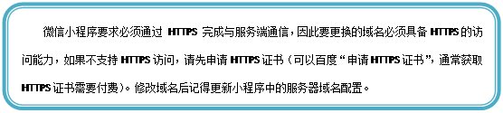 圆角矩形: 微信小程序要求必须通过 HTTPS 完成与服务端通信，因此要更换的域名必须具备HTTPS的访问能力，如果不支持HTTPS访问，请先申请HTTPS证书（可以百度“申请HTTPS证书”，通常获取HTTPS证书需要付费）。修改域名后记得更新小程序中的服务器域名配置。


